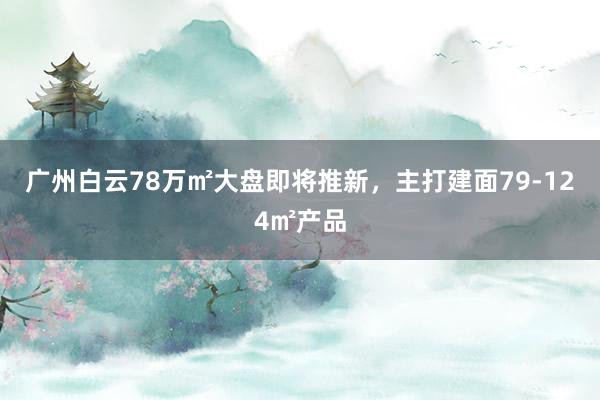 广州白云78万㎡大盘即将推新，主打建面79-124㎡产品