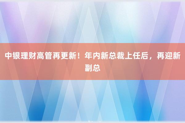中银理财高管再更新！年内新总裁上任后，再迎新副总