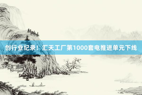 创行业纪录！汇天工厂第1000套电推进单元下线