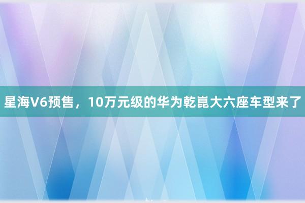 星海V6预售，10万元级的华为乾崑大六座车型来了