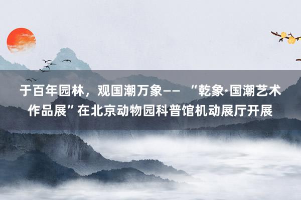 于百年园林，观国潮万象——  “乾象·国潮艺术作品展”在北京动物园科普馆机动展厅开展