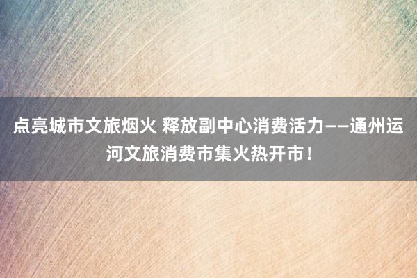 点亮城市文旅烟火 释放副中心消费活力——通州运河文旅消费市集火热开市！