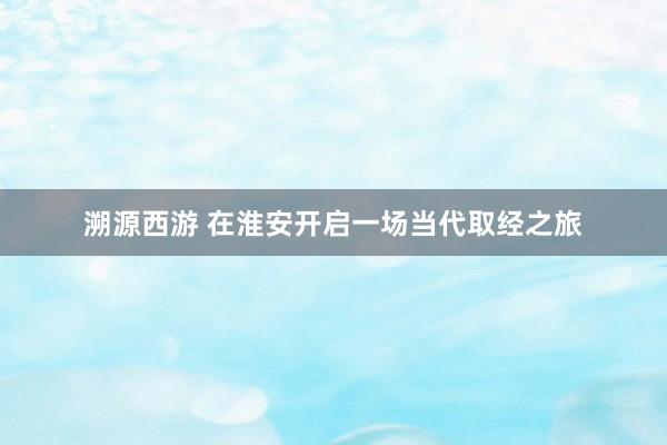 溯源西游 在淮安开启一场当代取经之旅