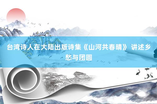 台湾诗人在大陆出版诗集《山河共春晴》 讲述乡愁与团圆