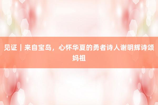 见证｜来自宝岛，心怀华夏的勇者诗人谢明辉诗颂妈祖