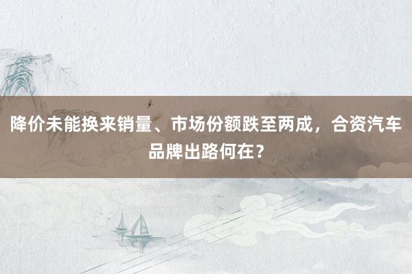 降价未能换来销量、市场份额跌至两成，合资汽车品牌出路何在？