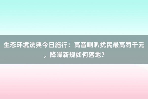 生态环境法典今日施行：高音喇叭扰民最高罚千元，降噪新规如何落地？