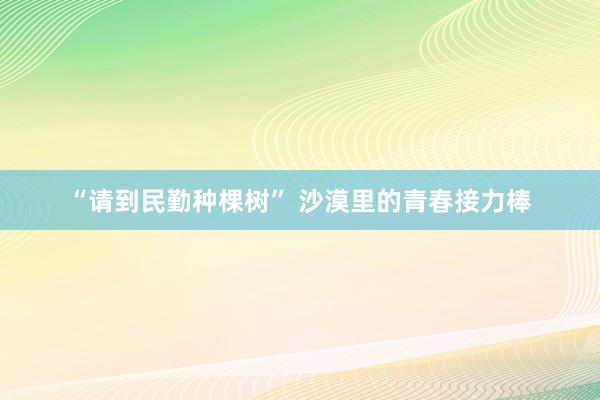 “请到民勤种棵树” 沙漠里的青春接力棒