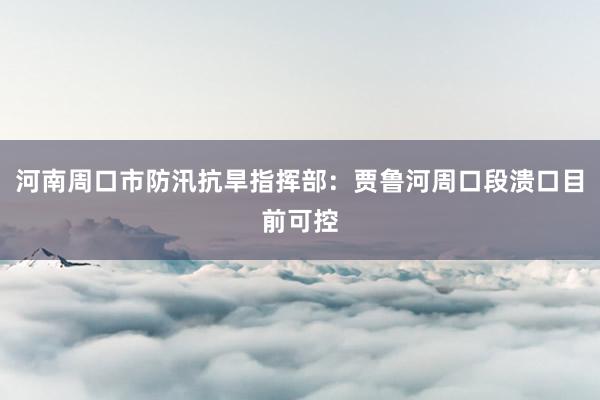 河南周口市防汛抗旱指挥部：贾鲁河周口段溃口目前可控