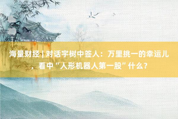 海量财经 | 对话宇树中签人：万里挑一的幸运儿，看中“人形机器人第一股”什么？
