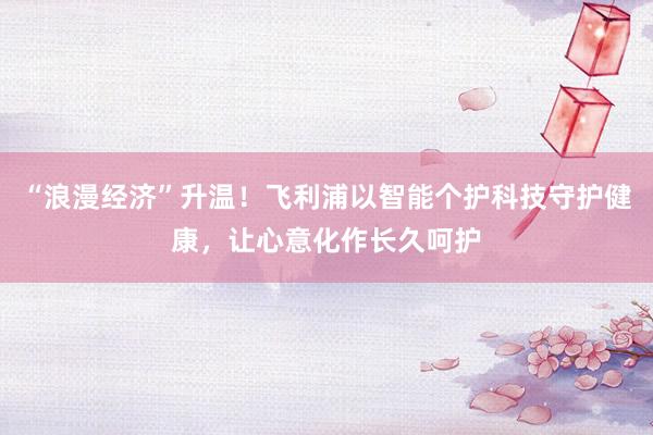 “浪漫经济”升温！飞利浦以智能个护科技守护健康，让心意化作长久呵护