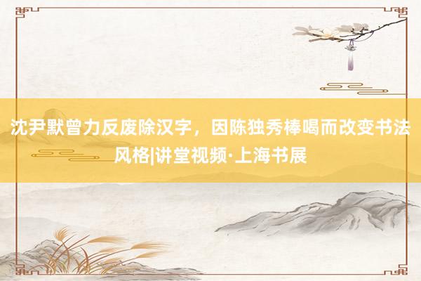 沈尹默曾力反废除汉字，因陈独秀棒喝而改变书法风格|讲堂视频·上海书展