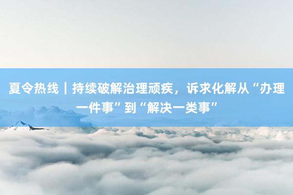 夏令热线｜持续破解治理顽疾，诉求化解从“办理一件事”到“解决一类事”
