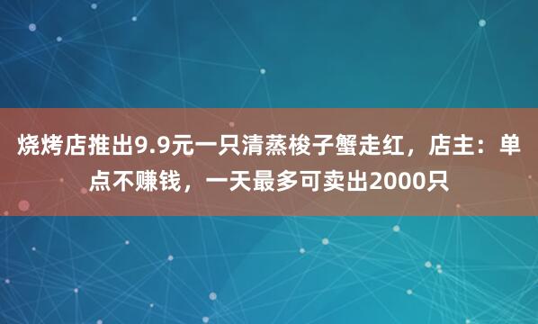 烧烤店推出9.9元一只清蒸梭子蟹走红，店主：单点不赚钱，一天最多可卖出2000只
