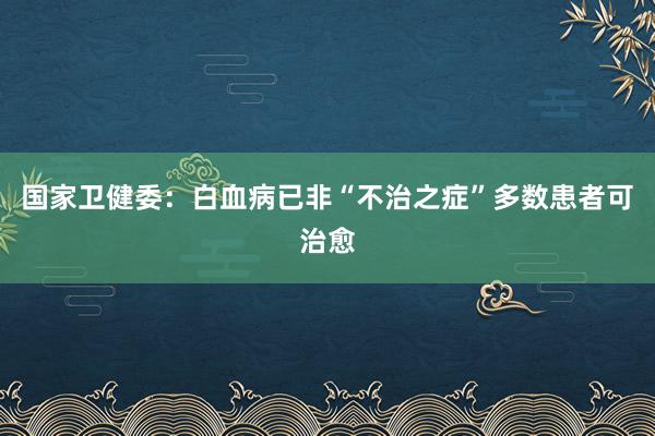 国家卫健委：白血病已非“不治之症”多数患者可治愈