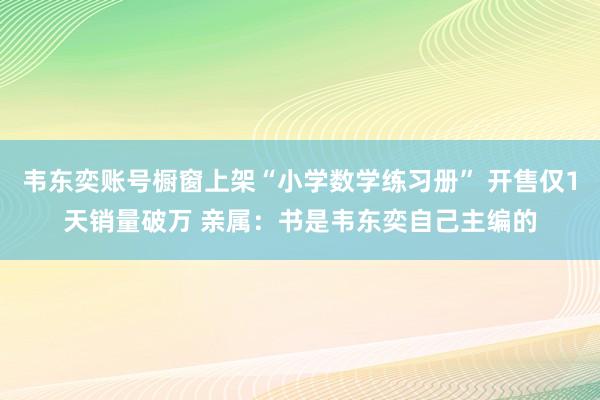 韦东奕账号橱窗上架“小学数学练习册” 开售仅1天销量破万 亲属：书是韦东奕自己主编的