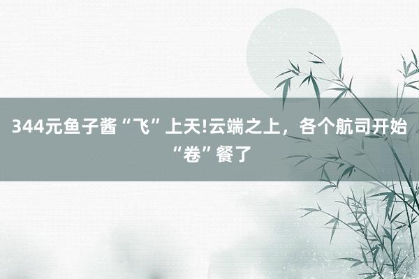 344元鱼子酱“飞”上天!云端之上，各个航司开始“卷”餐了