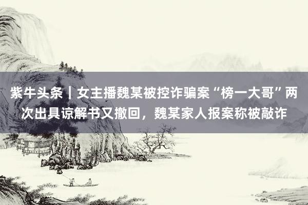 紫牛头条｜女主播魏某被控诈骗案“榜一大哥”两次出具谅解书又撤回，魏某家人报案称被敲诈
