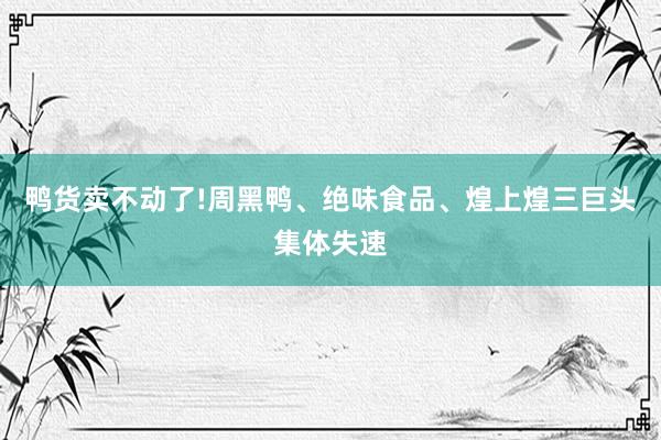 鸭货卖不动了!周黑鸭、绝味食品、煌上煌三巨头集体失速