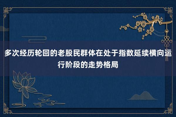 多次经历轮回的老股民群体在处于指数延续横向运行阶段的走势格局
