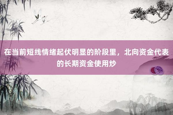 在当前短线情绪起伏明显的阶段里，北向资金代表的长期资金使用炒