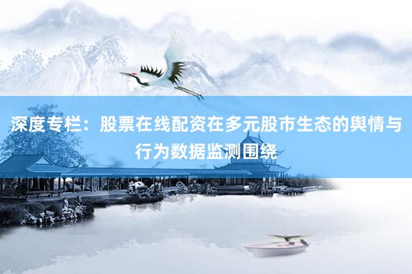 深度专栏：股票在线配资在多元股市生态的舆情与行为数据监测围绕