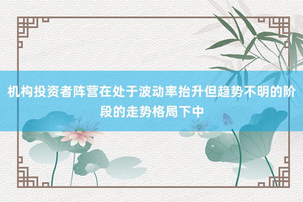 机构投资者阵营在处于波动率抬升但趋势不明的阶段的走势格局下中