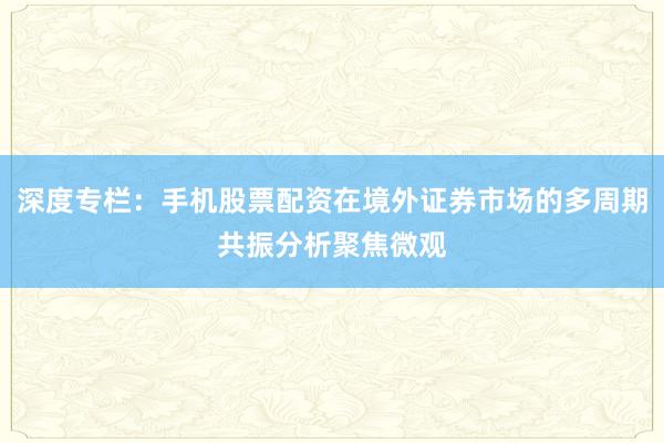 深度专栏：手机股票配资在境外证券市场的多周期共振分析聚焦微观
