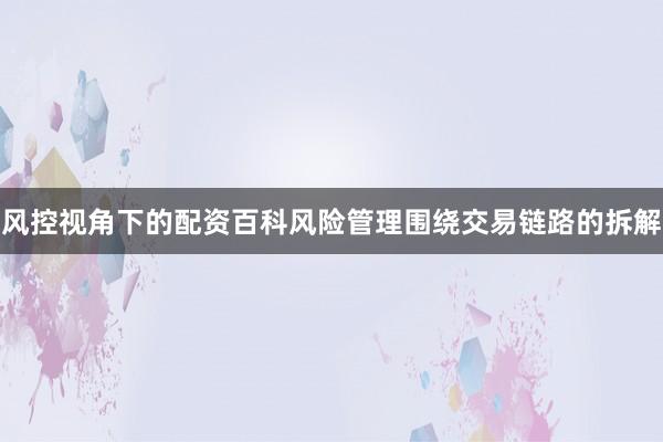 风控视角下的配资百科风险管理围绕交易链路的拆解
