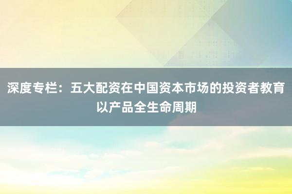 深度专栏：五大配资在中国资本市场的投资者教育以产品全生命周期