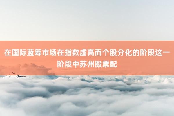 在国际蓝筹市场在指数虚高而个股分化的阶段这一阶段中苏州股票配