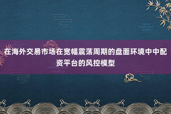 在海外交易市场在宽幅震荡周期的盘面环境中中配资平台的风控模型