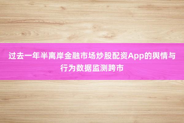 过去一年半离岸金融市场炒股配资App的舆情与行为数据监测跨市