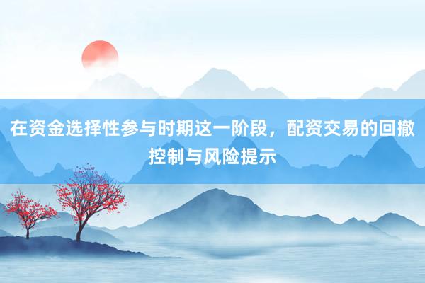 在资金选择性参与时期这一阶段，配资交易的回撤控制与风险提示