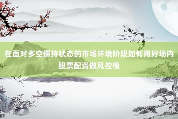 在面对多空僵持状态的市场环境阶段如何用好场内股票配资做风控模