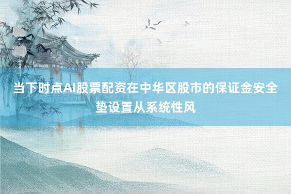 当下时点AI股票配资在中华区股市的保证金安全垫设置从系统性风
