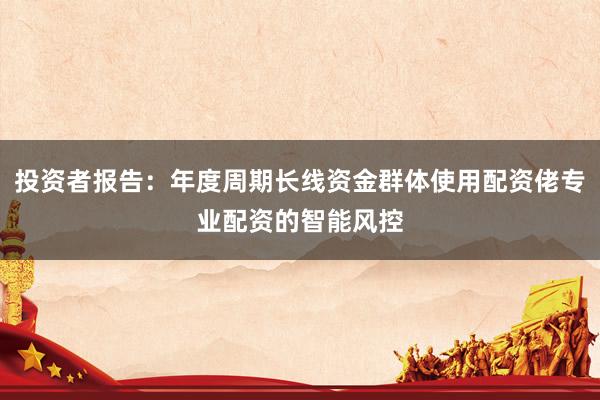 投资者报告：年度周期长线资金群体使用配资佬专业配资的智能风控