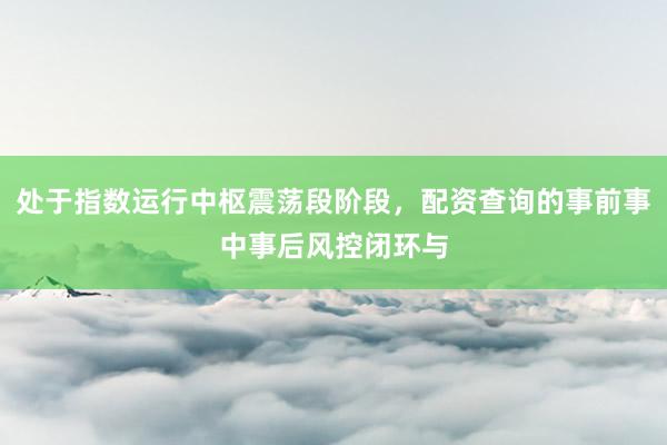 处于指数运行中枢震荡段阶段，配资查询的事前事中事后风控闭环与