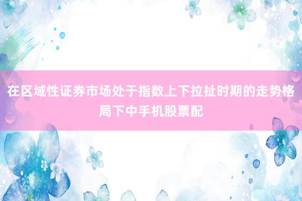 在区域性证券市场处于指数上下拉扯时期的走势格局下中手机股票配