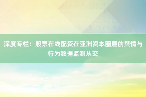 深度专栏：股票在线配资在亚洲资本圈层的舆情与行为数据监测从交