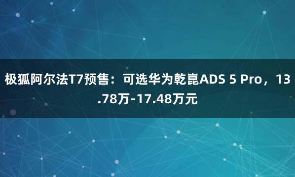 极狐阿尔法T7预售：可选华为乾崑ADS 5 Pro，13.78万-17.48万元