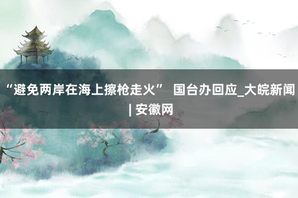 “避免两岸在海上擦枪走火”  国台办回应_大皖新闻 | 安徽网