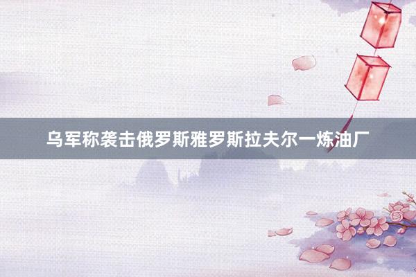 乌军称袭击俄罗斯雅罗斯拉夫尔一炼油厂