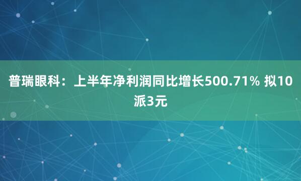 普瑞眼科：上半年净利润同比增长500.71% 拟10派3元