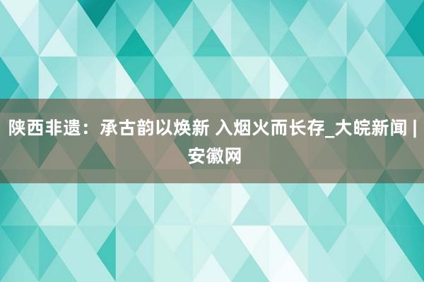 陕西非遗：承古韵以焕新 入烟火而长存_大皖新闻 | 安徽网