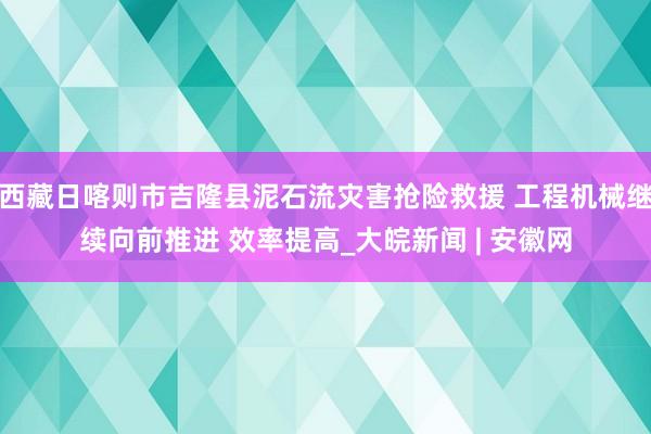 西藏日喀则市吉隆县泥石流灾害抢险救援 工程机械继续向前推进 效率提高_大皖新闻 | 安徽网