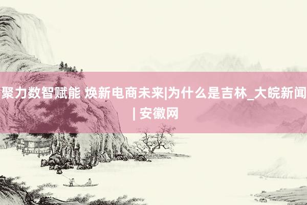 聚力数智赋能 焕新电商未来|为什么是吉林_大皖新闻 | 安徽网
