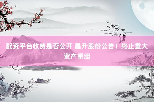 配资平台收费是否公开 晶升股份公告！终止重大资产重组