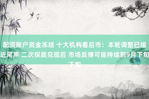 配资账户资金冻结 十大机构看后市：本轮调整已接近尾声 二次探底兑现后 市场反弹可能持续到9月下旬