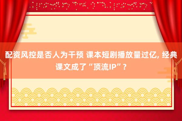 配资风控是否人为干预 课本短剧播放量过亿, 经典课文成了“顶流IP”?